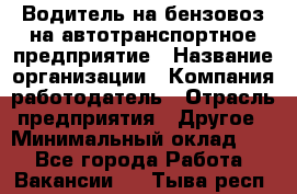 Водитель на бензовоз на автотранспортное предприятие › Название организации ­ Компания-работодатель › Отрасль предприятия ­ Другое › Минимальный оклад ­ 1 - Все города Работа » Вакансии   . Тыва респ.